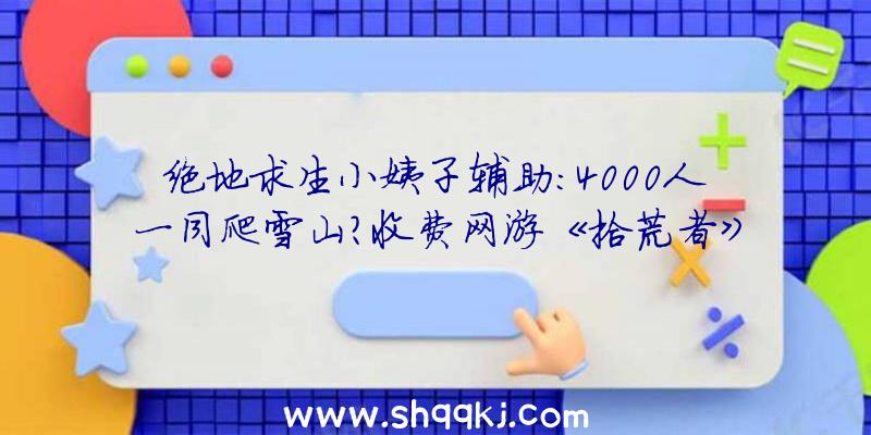 绝地求生小姨子辅助：4000人一同爬雪山？收费网游《拾荒者》举行年夜型测试运动