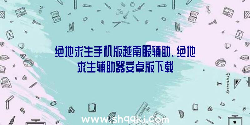 绝地求生手机版越南服辅助、绝地求生辅助器安卓版下载