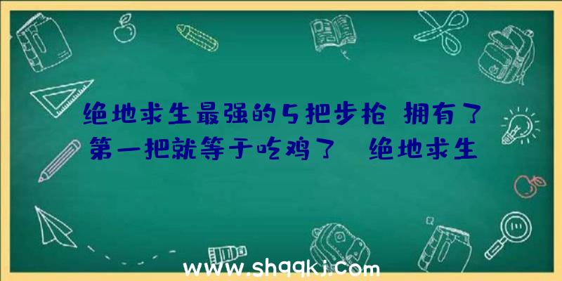 绝地求生最强的5把步枪，拥有了第一把就等于吃鸡了！（绝地求生:最强的5把自动步枪,第二把没人会用,第一把捡到等同）