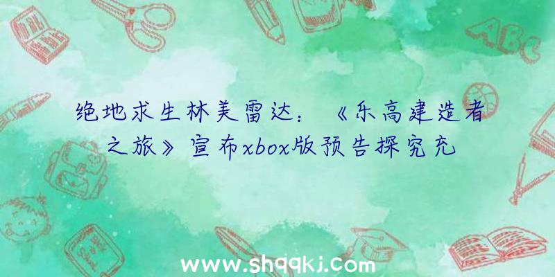 绝地求生林美雷达：《乐高建造者之旅》宣布xbox版预告探究充溢谜题的乐高积木世界