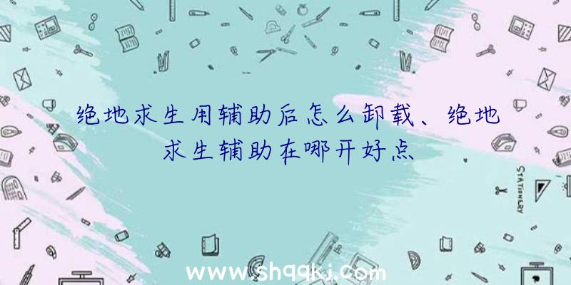 绝地求生用辅助后怎么卸载、绝地求生辅助在哪开好点