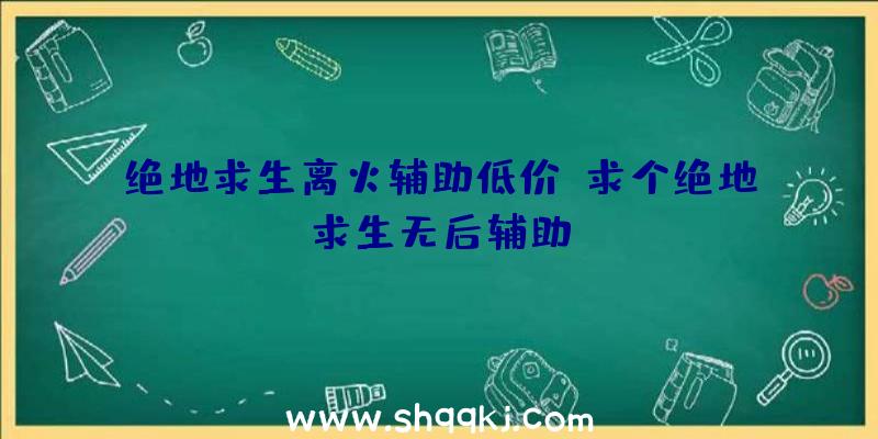 绝地求生离火辅助低价、求个绝地求生无后辅助