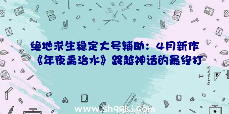 绝地求生稳定大号辅助：4月新作《年夜禹治水》跨越神话的最终打工人还有爱情攻略哦