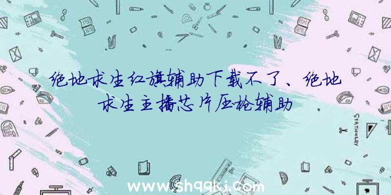 绝地求生红旗辅助下载不了、绝地求生主播芯片压枪辅助