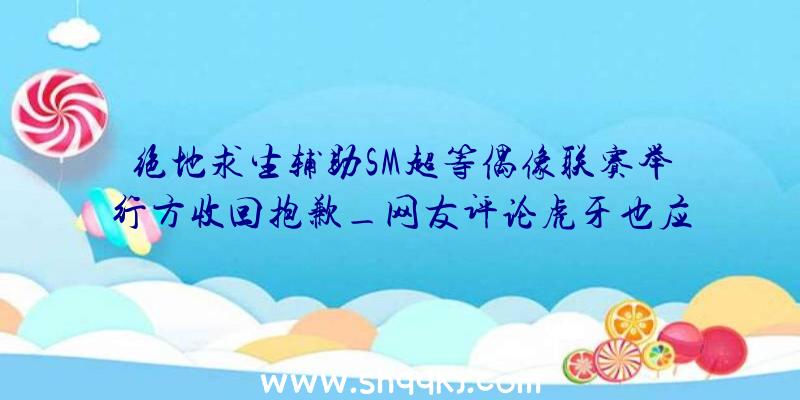 绝地求生辅助SM超等偶像联赛举行方收回抱歉_网友评论虎牙也应当背锅