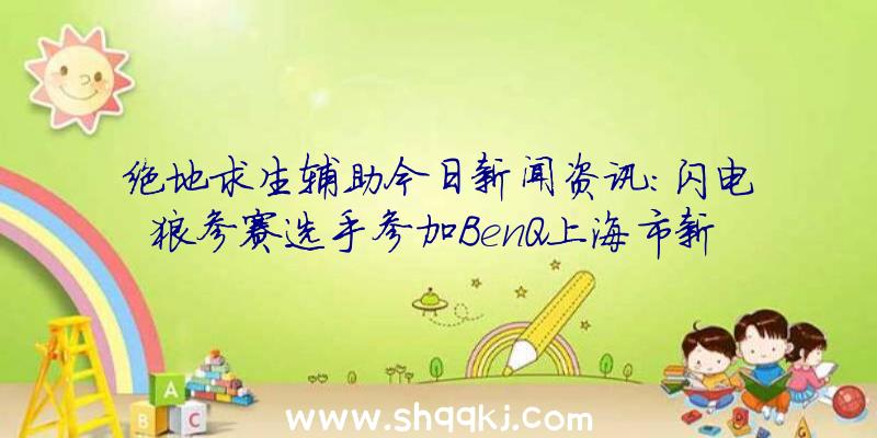 绝地求生辅助今日新闻资讯：闪电狼参赛选手参加BenQ上海市新产品发布会感受曲面屏显示器