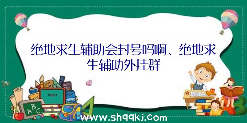 绝地求生辅助会封号吗啊、绝地求生辅助外挂群