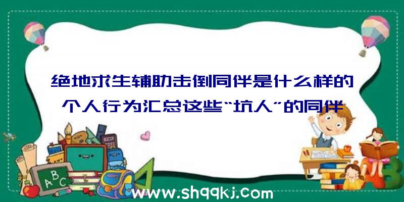 绝地求生辅助击倒同伴是什么样的个人行为汇总这些“坑人”的同伴