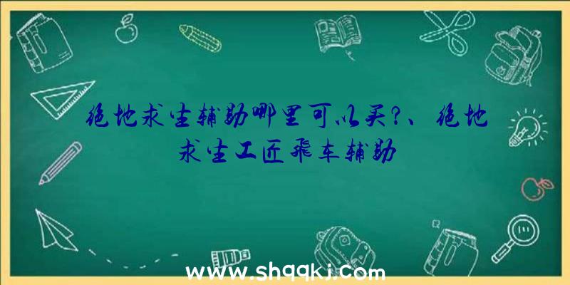 绝地求生辅助哪里可以买？、绝地求生工匠飞车辅助