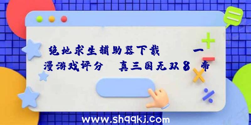 绝地求生辅助器下载：Fami一漫游戏评分：《真三国无双8:帝国》35分入驻白金殿堂!