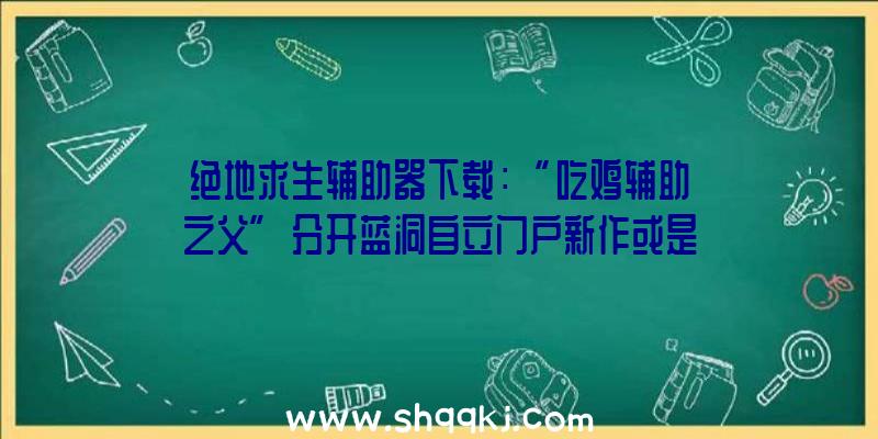 绝地求生辅助器下载：“吃鸡辅助之父”分开蓝洞自立门户新作或是分歧的新技巧及新弄法