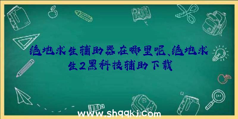 绝地求生辅助器在哪里呢、绝地求生2黑科技辅助下载