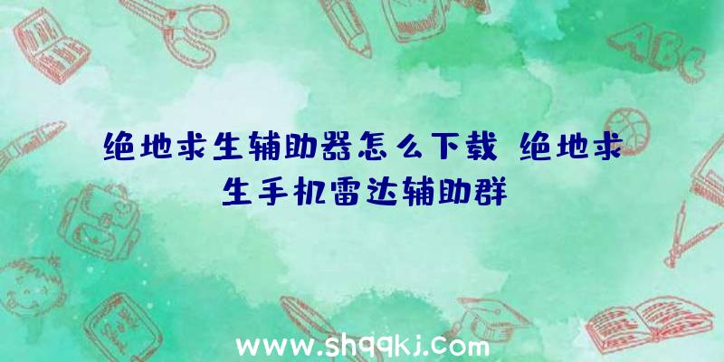 绝地求生辅助器怎么下载、绝地求生手机雷达辅助群