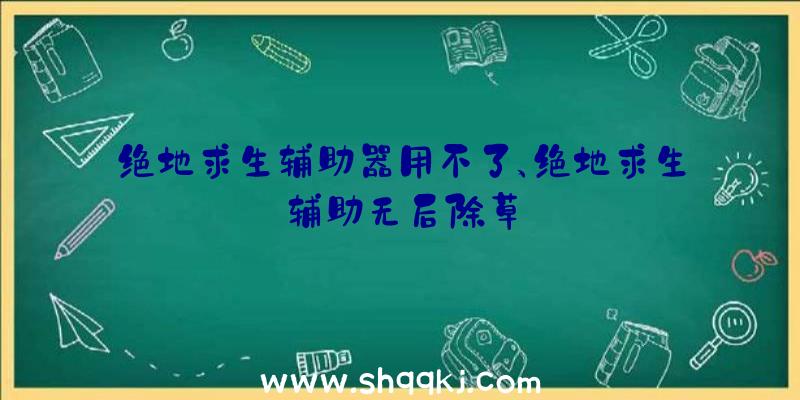 绝地求生辅助器用不了、绝地求生辅助无后除草