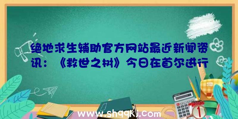 绝地求生辅助官方网站最近新闻资讯：《救世之树》今日在首尔进行首测