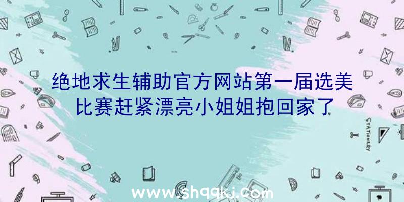 绝地求生辅助官方网站第一届选美比赛赶紧漂亮小姐姐抱回家了