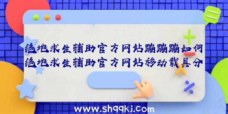 绝地求生辅助官方网站蹦蹦蹦如何绝地求生辅助官方网站移动载具分析