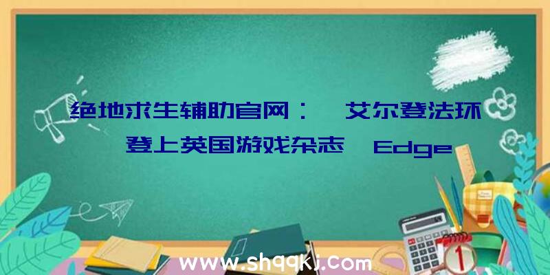 绝地求生辅助官网：《艾尔登法环》登上英国游戏杂志《Edge》367期封面讲述乔治·R·R·马丁奉献