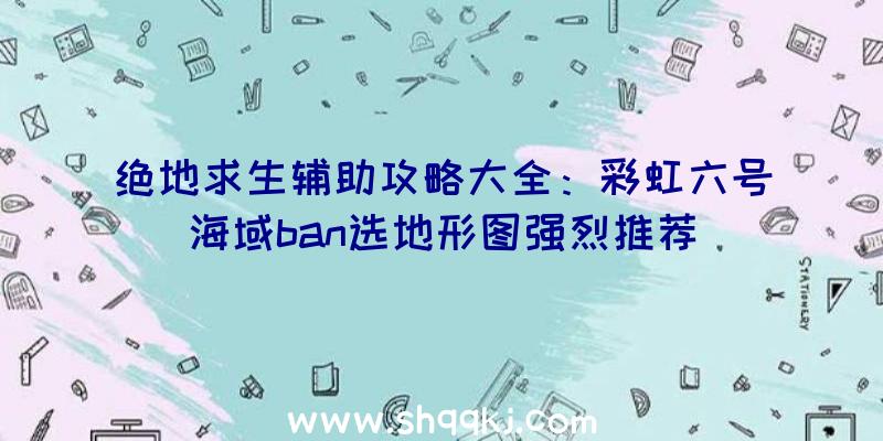 绝地求生辅助攻略大全：彩虹六号海域ban选地形图强烈推荐