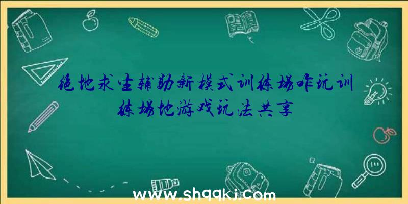 绝地求生辅助新模式训练场咋玩训练场地游戏玩法共享