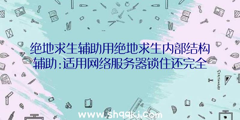 绝地求生辅助用绝地求生内部结构辅助:适用网络服务器锁住还完全免费15天