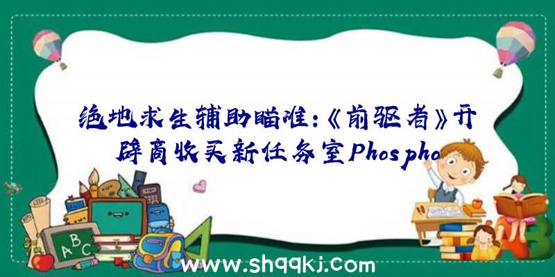 绝地求生辅助瞄准：《前驱者》开辟商收买新任务室Phosphor系北美第三个任务室