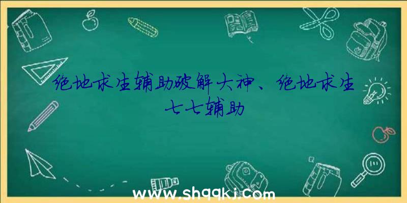 绝地求生辅助破解大神、绝地求生七七辅助