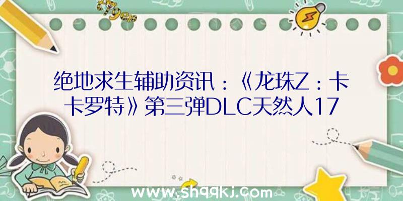 绝地求生辅助资讯：《龙珠Z：卡卡罗特》第三弹DLC天然人17号/18号退场