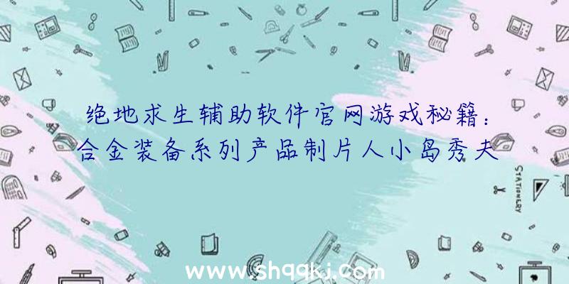 绝地求生辅助软件官网游戏秘籍：合金装备系列产品制片人小岛秀夫辞职并创立新企业