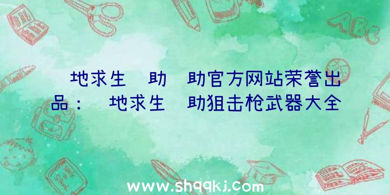 绝地求生辅助辅助官方网站荣誉出品：绝地求生辅助狙击枪武器大全