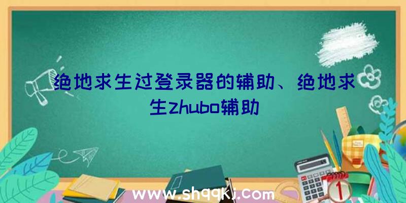 绝地求生过登录器的辅助、绝地求生zhubo辅助