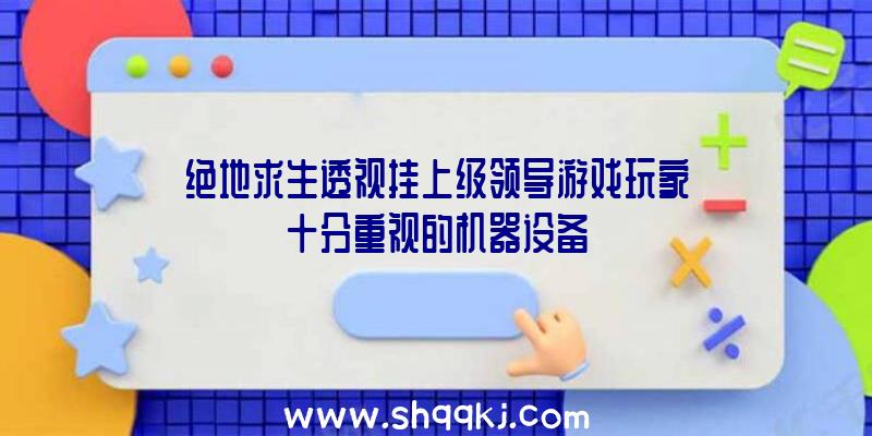 绝地求生透视挂上级领导游戏玩家十分重视的机器设备