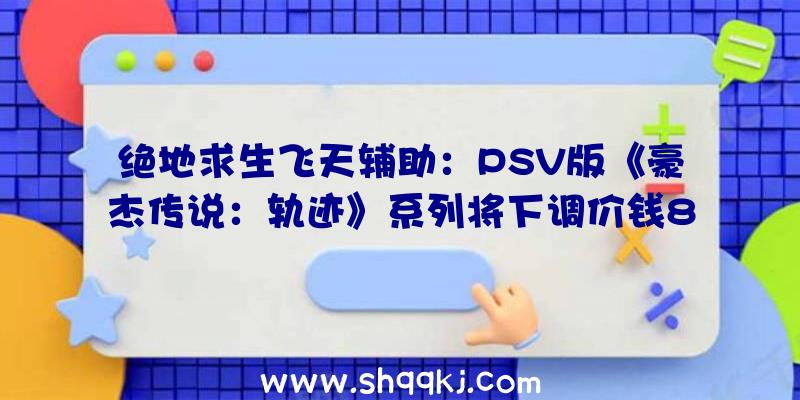 绝地求生飞天辅助：PSV版《豪杰传说：轨迹》系列将下调价钱8月27日PSV游戏商城将封闭