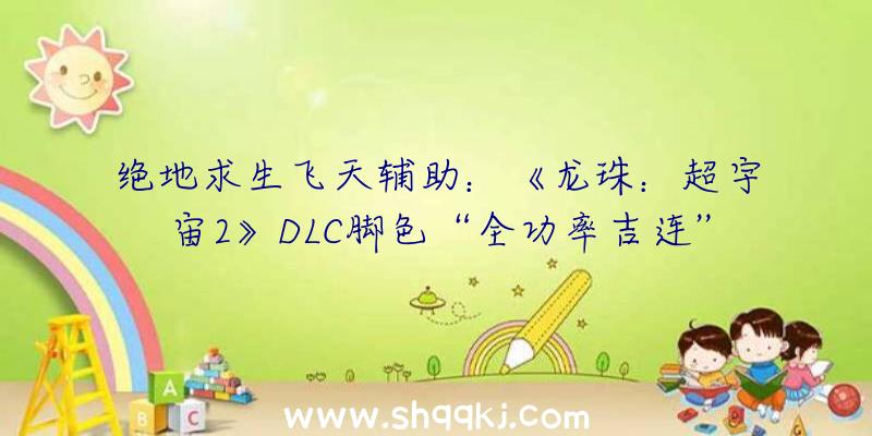 绝地求生飞天辅助：《龙珠：超宇宙2》DLC脚色“全功率吉连”PV发布!估计将于年内春季出售