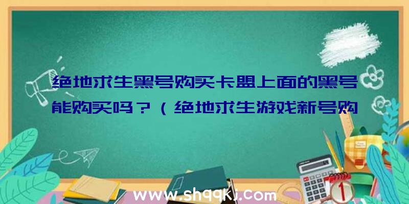 绝地求生黑号购买卡盟上面的黑号能购买吗？（绝地求生游戏新号购买网站的黑号能会购买吗）