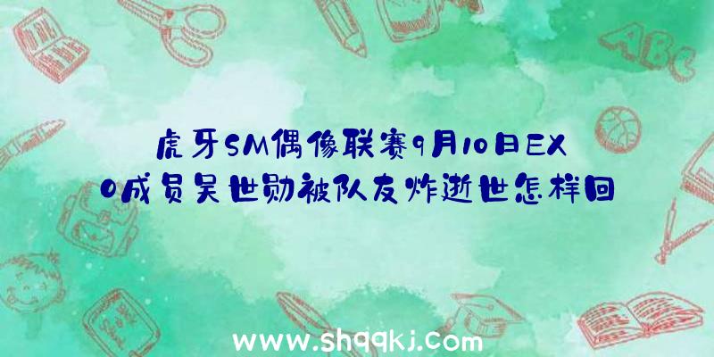 虎牙SM偶像联赛9月10日EXO成员吴世勋被队友炸逝世怎样回事？