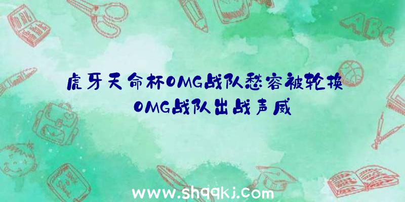 虎牙天命杯OMG战队愁容被轮换_OMG战队出战声威