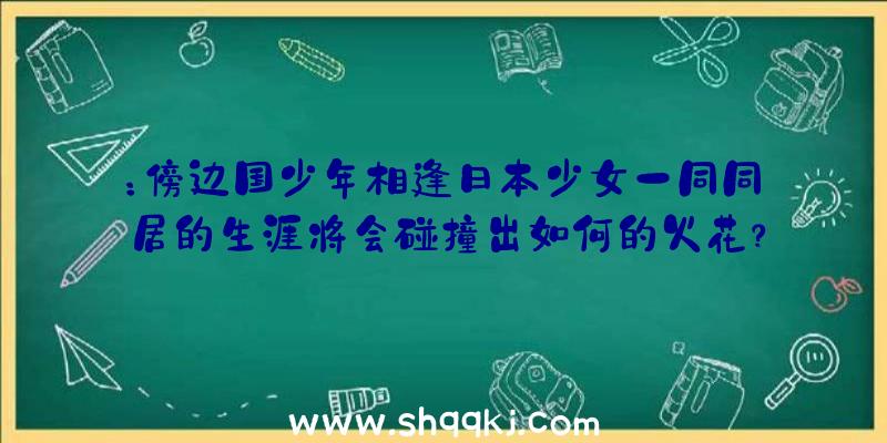 ：傍边国少年相逢日本少女一同同居的生涯将会碰撞出如何的火花？