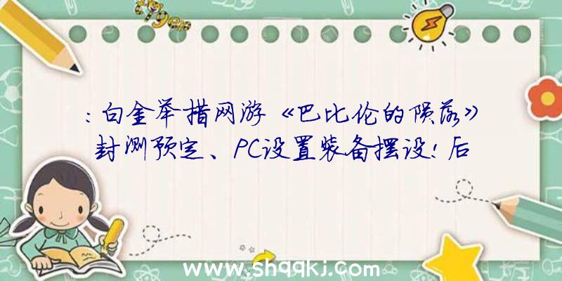 ：白金举措网游《巴比伦的陨落》封测预定、PC设置装备摆设!后续将会不时推出更新效劳