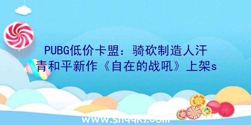 PUBG低价卡盟：骑砍制造人汗青和平新作《自在的战吼》上架steam：拥有5X5年夜地图及多种兵器服装