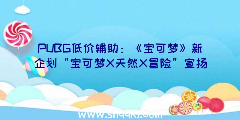 PUBG低价辅助：《宝可梦》新企划“宝可梦X天然X冒险”宣扬片地下具体谍报将于后续地下