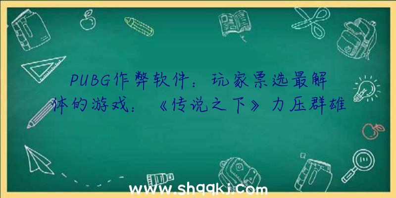 PUBG作弊软件：玩家票选最解体的游戏：《传说之下》力压群雄斩获第一