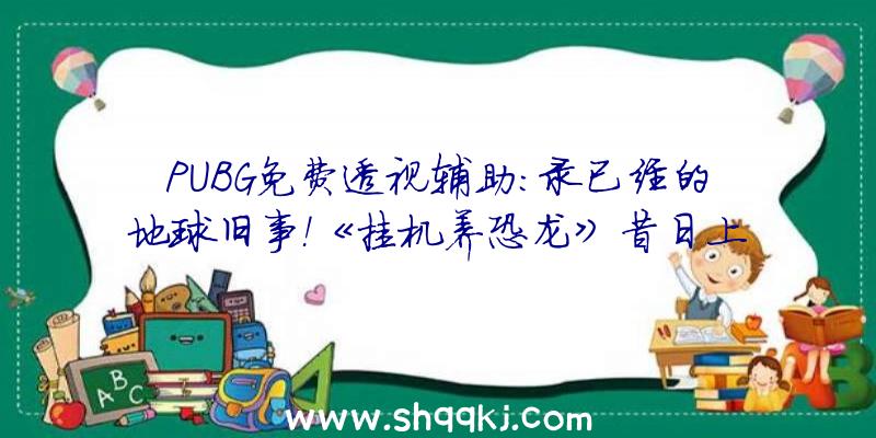 PUBG免费透视辅助：录已经的地球旧事！《挂机养恐龙》昔日上线安卓平台