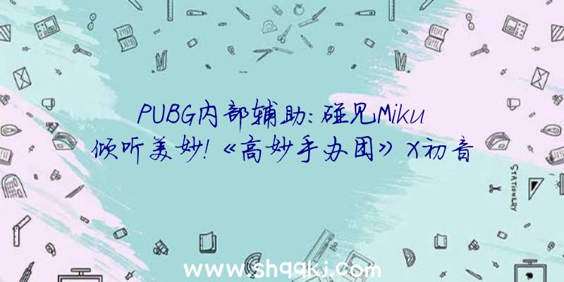 PUBG内部辅助：碰见Miku倾听美妙！《高妙手办团》X初音将来梦境联动正式开启