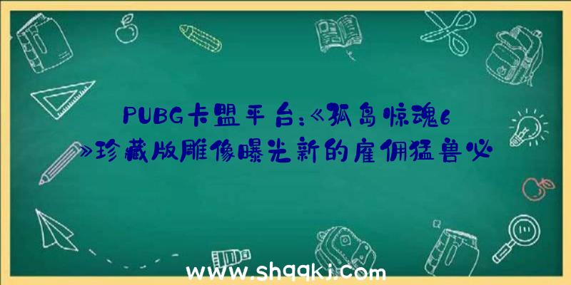 PUBG卡盟平台：《孤岛惊魂6》珍藏版雕像曝光新的雇佣猛兽必将颠覆民主集权