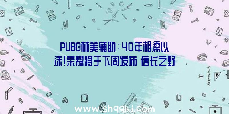 PUBG林美辅助：40年相濡以沫！荣耀将于下周发布《信长之野望》《三国志》新谍报