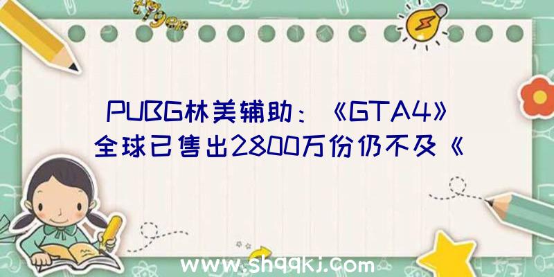 PUBG林美辅助：《GTA4》全球已售出2800万份仍不及《GTA5》销量零头