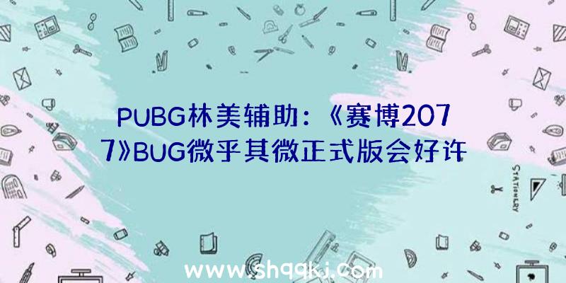 PUBG林美辅助：《赛博2077》BUG微乎其微正式版会好许多