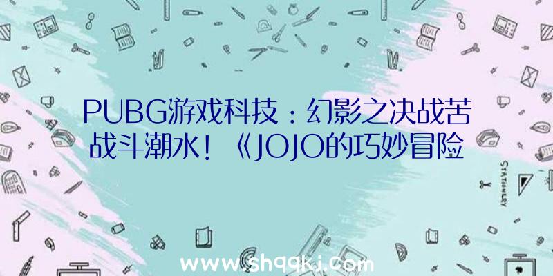 PUBG游戏科技：幻影之决战苦战斗潮水！《JOJO的巧妙冒险》正版手游概念站开放中