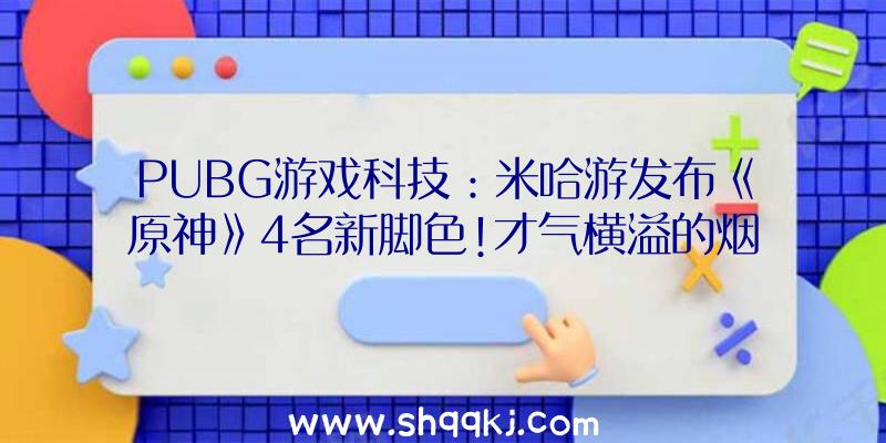 PUBG游戏科技：米哈游发布《原神》4名新脚色!才气横溢的烟花工匠及操行高端的年夜蜜斯